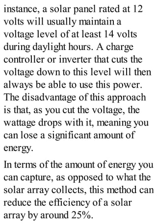 instance, a solar panel rated at 12
volts will usually maintain a
voltage level of at least 14 volts
during daylight hours. A charge
controller or inverter that cuts the
voltage down to this level will then
always be able to use this power.
The disadvantage of this approach
is that, as you cut the voltage, the
wattage drops with it, meaning you
can lose a significant amount of
energy.
In terms of the amount of energy you
can capture, as opposed to what the
solar array collects, this method can
reduce the efficiency of a solar
array by around 25%.
 