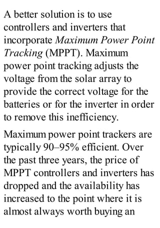 A better solution is to use
controllers and inverters that
incorporate Maximum Power Point
Tracking (MPPT). Maximum
power point tracking adjusts the
voltage from the solar array to
provide the correct voltage for the
batteries or for the inverter in order
to remove this inefficiency.
Maximum power point trackers are
typically 90–95% efficient. Over
the past three years, the price of
MPPT controllers and inverters has
dropped and the availability has
increased to the point where it is
almost always worth buying an
 
