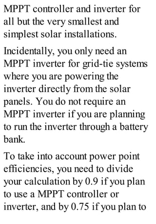 MPPT controller and inverter for
all but the very smallest and
simplest solar installations.
Incidentally, you only need an
MPPT inverter for grid-tie systems
where you are powering the
inverter directly from the solar
panels. You do not require an
MPPT inverter if you are planning
to run the inverter through a battery
bank.
To take into account power point
efficiencies, you need to divide
your calculation by 0.9 if you plan
to use a MPPT controller or
inverter, and by 0.75 if you plan to
 