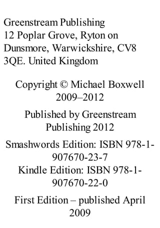 Greenstream Publishing
12 Poplar Grove, Ryton on
Dunsmore, Warwickshire, CV8
3QE. United Kingdom
Copyright © Michael Boxwell
2009–2012
Published by Greenstream
Publishing 2012
Smashwords Edition: ISBN 978-1-
907670-23-7
Kindle Edition: ISBN 978-1-
907670-22-0
First Edition – published April
2009
 