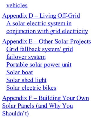 vehicles
Appendix D – Living Off-Grid
A solar electric system in
conjunction with grid electricity
Appendix E – Other Solar Projects
Grid fallback system/ grid
failover system
Portable solar power unit
Solar boat
Solar shed light
Solar electric bikes
Appendix F – Building Your Own
Solar Panels (and Why You
Shouldn’t)
 