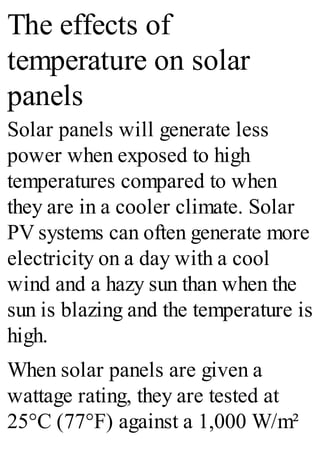 The effects of
temperature on solar
panels
Solar panels will generate less
power when exposed to high
temperatures compared to when
they are in a cooler climate. Solar
PV systems can often generate more
electricity on a day with a cool
wind and a hazy sun than when the
sun is blazing and the temperature is
high.
When solar panels are given a
wattage rating, they are tested at
25°C (77°F) against a 1,000 W/m²
 