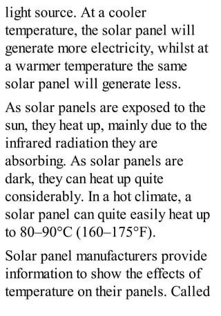 light source. At a cooler
temperature, the solar panel will
generate more electricity, whilst at
a warmer temperature the same
solar panel will generate less.
As solar panels are exposed to the
sun, they heat up, mainly due to the
infrared radiation they are
absorbing. As solar panels are
dark, they can heat up quite
considerably. In a hot climate, a
solar panel can quite easily heat up
to 80–90°C (160–175°F).
Solar panel manufacturers provide
information to show the effects of
temperature on their panels. Called
 