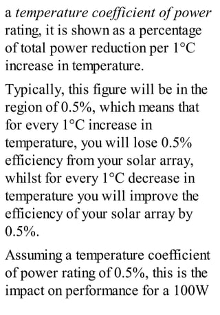 a temperature coefficient of power
rating, it is shown as a percentage
of total power reduction per 1°C
increase in temperature.
Typically, this figure will be in the
region of 0.5%, which means that
for every 1°C increase in
temperature, you will lose 0.5%
efficiency from your solar array,
whilst for every 1°C decrease in
temperature you will improve the
efficiency of your solar array by
0.5%.
Assuming a temperature coefficient
of power rating of 0.5%, this is the
impact on performance for a 100W
 