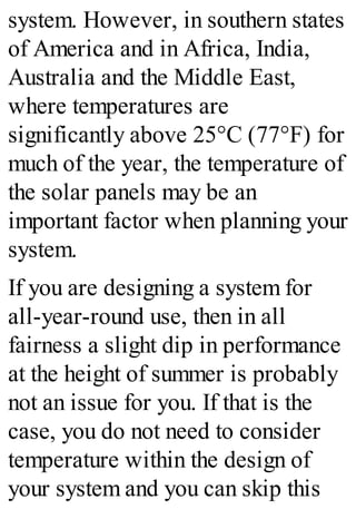 system. However, in southern states
of America and in Africa, India,
Australia and the Middle East,
where temperatures are
significantly above 25°C (77°F) for
much of the year, the temperature of
the solar panels may be an
important factor when planning your
system.
If you are designing a system for
all-year-round use, then in all
fairness a slight dip in performance
at the height of summer is probably
not an issue for you. If that is the
case, you do not need to consider
temperature within the design of
your system and you can skip this
 