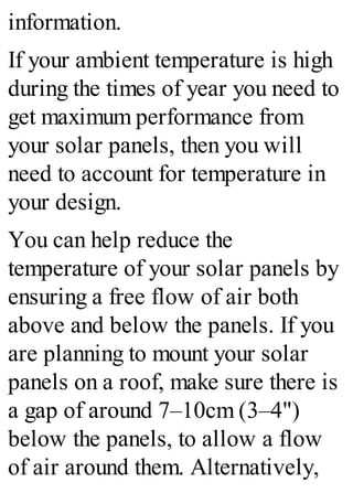 information.
If your ambient temperature is high
during the times of year you need to
get maximum performance from
your solar panels, then you will
need to account for temperature in
your design.
You can help reduce the
temperature of your solar panels by
ensuring a free flow of air both
above and below the panels. If you
are planning to mount your solar
panels on a roof, make sure there is
a gap of around 7–10cm (3–4")
below the panels, to allow a flow
of air around them. Alternatively,
 