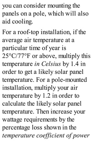 you can consider mounting the
panels on a pole, which will also
aid cooling.
For a roof-top installation, if the
average air temperature at a
particular time of year is
25°C/77°F or above, multiply this
temperature in Celsius by 1.4 in
order to get a likely solar panel
temperature. For a pole-mounted
installation, multiply your air
temperature by 1.2 in order to
calculate the likely solar panel
temperature. Then increase your
wattage requirements by the
percentage loss shown in the
temperature coefficient of power
 
