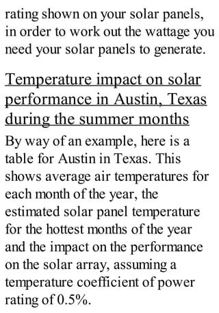 rating shown on your solar panels,
in order to work out the wattage you
need your solar panels to generate.
Temperature impact on solar
performance in Austin, Texas
during the summer months
By way of an example, here is a
table for Austin in Texas. This
shows average air temperatures for
each month of the year, the
estimated solar panel temperature
for the hottest months of the year
and the impact on the performance
on the solar array, assuming a
temperature coefficient of power
rating of 0.5%.
 