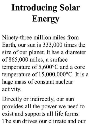 Introducing Solar
Energy
Ninety-three million miles from
Earth, our sun is 333,000 times the
size of our planet. It has a diameter
of 865,000 miles, a surface
temperature of 5,600°C and a core
temperature of 15,000,000°C. It is a
huge mass of constant nuclear
activity.
Directly or indirectly, our sun
provides all the power we need to
exist and supports all life forms.
The sun drives our climate and our
 