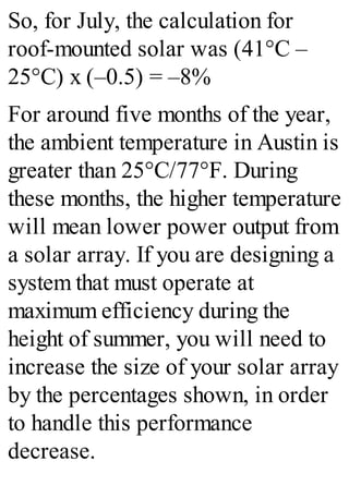 So, for July, the calculation for
roof-mounted solar was (41°C –
25°C) x (–0.5) = –8%
For around five months of the year,
the ambient temperature in Austin is
greater than 25°C/77°F. During
these months, the higher temperature
will mean lower power output from
a solar array. If you are designing a
system that must operate at
maximum efficiency during the
height of summer, you will need to
increase the size of your solar array
by the percentages shown, in order
to handle this performance
decrease.
 