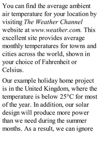 You can find the average ambient
air temperature for your location by
visiting The Weather Channel
website at www.weather.com. This
excellent site provides average
monthly temperatures for towns and
cities across the world, shown in
your choice of Fahrenheit or
Celsius.
Our example holiday home project
is in the United Kingdom, where the
temperature is below 25°C for most
of the year. In addition, our solar
design will produce more power
than we need during the summer
months. As a result, we can ignore
 