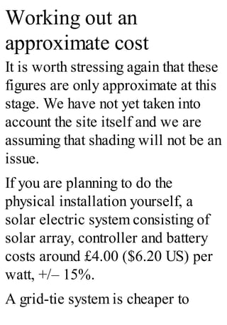 Working out an
approximate cost
It is worth stressing again that these
figures are only approximate at this
stage. We have not yet taken into
account the site itself and we are
assuming that shading will not be an
issue.
If you are planning to do the
physical installation yourself, a
solar electric system consisting of
solar array, controller and battery
costs around £4.00 ($6.20 US) per
watt, +/– 15%.
A grid-tie system is cheaper to
 