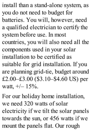 install than a stand-alone system, as
you do not need to budget for
batteries. You will, however, need
a qualified electrician to certify the
system before use. In most
countries, you will also need all the
components used in your solar
installation to be certified as
suitable for grid installation. If you
are planning grid-tie, budget around
£2.00–£3.00 ($3.10–$4.60 US) per
watt, +/– 15%.
For our holiday home installation,
we need 320 watts of solar
electricity if we tilt the solar panels
towards the sun, or 456 watts if we
mount the panels flat. Our rough
 