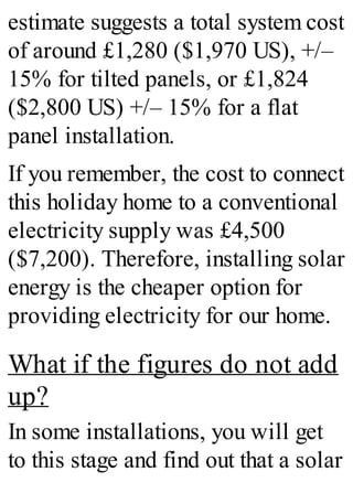 estimate suggests a total system cost
of around £1,280 ($1,970 US), +/–
15% for tilted panels, or £1,824
($2,800 US) +/– 15% for a flat
panel installation.
If you remember, the cost to connect
this holiday home to a conventional
electricity supply was £4,500
($7,200). Therefore, installing solar
energy is the cheaper option for
providing electricity for our home.
What if the figures do not add
up?
In some installations, you will get
to this stage and find out that a solar
 