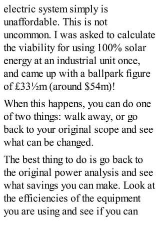 electric system simply is
unaffordable. This is not
uncommon. I was asked to calculate
the viability for using 100% solar
energy at an industrial unit once,
and came up with a ballpark figure
of £33½m (around $54m)!
When this happens, you can do one
of two things: walk away, or go
back to your original scope and see
what can be changed.
The best thing to do is go back to
the original power analysis and see
what savings you can make. Look at
the efficiencies of the equipment
you are using and see if you can
 