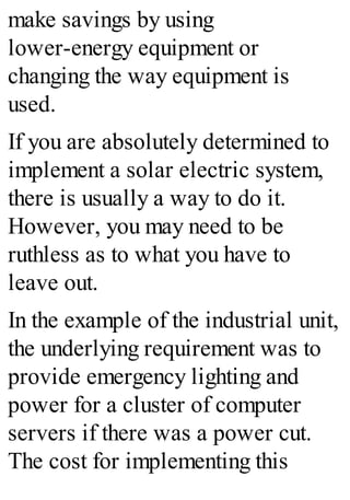 make savings by using
lower-energy equipment or
changing the way equipment is
used.
If you are absolutely determined to
implement a solar electric system,
there is usually a way to do it.
However, you may need to be
ruthless as to what you have to
leave out.
In the example of the industrial unit,
the underlying requirement was to
provide emergency lighting and
power for a cluster of computer
servers if there was a power cut.
The cost for implementing this
 