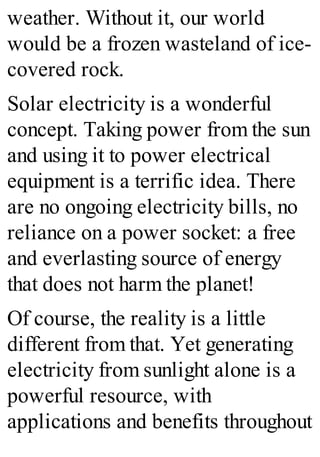 weather. Without it, our world
would be a frozen wasteland of ice-
covered rock.
Solar electricity is a wonderful
concept. Taking power from the sun
and using it to power electrical
equipment is a terrific idea. There
are no ongoing electricity bills, no
reliance on a power socket: a free
and everlasting source of energy
that does not harm the planet!
Of course, the reality is a little
different from that. Yet generating
electricity from sunlight alone is a
powerful resource, with
applications and benefits throughout
 
