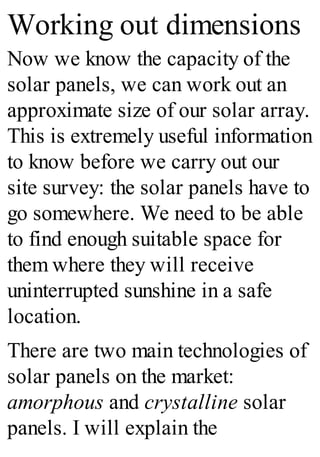 Working out dimensions
Now we know the capacity of the
solar panels, we can work out an
approximate size of our solar array.
This is extremely useful information
to know before we carry out our
site survey: the solar panels have to
go somewhere. We need to be able
to find enough suitable space for
them where they will receive
uninterrupted sunshine in a safe
location.
There are two main technologies of
solar panels on the market:
amorphous and crystalline solar
panels. I will explain the
 