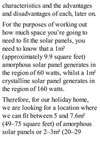 characteristics and the advantages
and disadvantages of each, later on.
For the purposes of working out
how much space you’re going to
need to fit the solar panels, you
need to know that a 1m²
(approximately 9.9 square feet)
amorphous solar panel generates in
the region of 60 watts, whilst a 1m²
crystalline solar panel generates in
the region of 160 watts.
Therefore, for our holiday home,
we are looking for a location where
we can fit between 5 and 7.6m²
(49–75 square feet) of amorphous
solar panels or 2–3m² (20–29
 