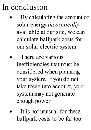 In conclusion
· By calculating the amount of
solar energy theoretically
available at our site, we can
calculate ballpark costs for
our solar electric system
· There are various
inefficiencies that must be
considered when planning
your system. If you do not
take these into account, your
system may not generate
enough power
· It is not unusual for these
ballpark costs to be far too
 