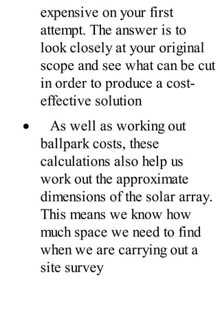expensive on your first
attempt. The answer is to
look closely at your original
scope and see what can be cut
in order to produce a cost-
effective solution
· As well as working out
ballpark costs, these
calculations also help us
work out the approximate
dimensions of the solar array.
This means we know how
much space we need to find
when we are carrying out a
site survey
 