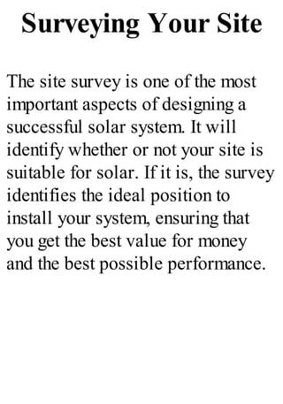 Surveying Your Site
The site survey is one of the most
important aspects of designing a
successful solar system. It will
identify whether or not your site is
suitable for solar. If it is, the survey
identifies the ideal position to
install your system, ensuring that
you get the best value for money
and the best possible performance.
 