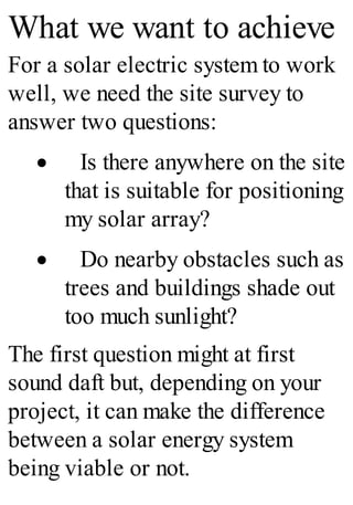 What we want to achieve
For a solar electric system to work
well, we need the site survey to
answer two questions:
· Is there anywhere on the site
that is suitable for positioning
my solar array?
· Do nearby obstacles such as
trees and buildings shade out
too much sunlight?
The first question might at first
sound daft but, depending on your
project, it can make the difference
between a solar energy system
being viable or not.
 