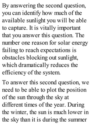 By answering the second question,
you can identify how much of the
available sunlight you will be able
to capture. It is vitally important
that you answer this question. The
number one reason for solar energy
failing to reach expectations is
obstacles blocking out sunlight,
which dramatically reduces the
efficiency of the system.
To answer this second question, we
need to be able to plot the position
of the sun through the sky at
different times of the year. During
the winter, the sun is much lower in
the sky than it is during the summer
 