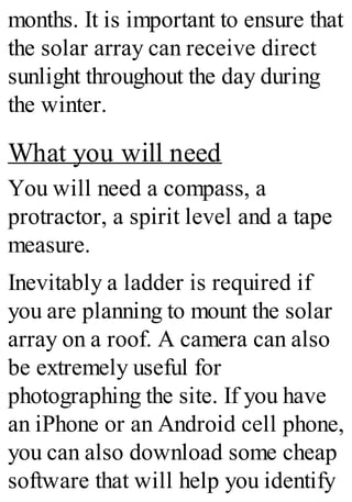 months. It is important to ensure that
the solar array can receive direct
sunlight throughout the day during
the winter.
What you will need
You will need a compass, a
protractor, a spirit level and a tape
measure.
Inevitably a ladder is required if
you are planning to mount the solar
array on a roof. A camera can also
be extremely useful for
photographing the site. If you have
an iPhone or an Android cell phone,
you can also download some cheap
software that will help you identify
 