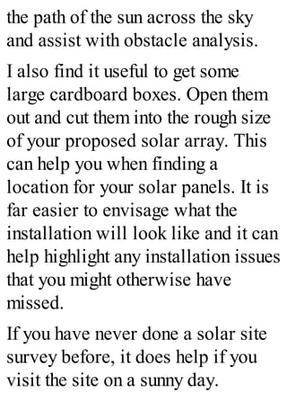 the path of the sun across the sky
and assist with obstacle analysis.
I also find it useful to get some
large cardboard boxes. Open them
out and cut them into the rough size
of your proposed solar array. This
can help you when finding a
location for your solar panels. It is
far easier to envisage what the
installation will look like and it can
help highlight any installation issues
that you might otherwise have
missed.
If you have never done a solar site
survey before, it does help if you
visit the site on a sunny day.
 