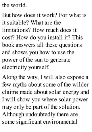the world.
But how does it work? For what is
it suitable? What are the
limitations? How much does it
cost? How do you install it? This
book answers all these questions
and shows you how to use the
power of the sun to generate
electricity yourself.
Along the way, I will also expose a
few myths about some of the wilder
claims made about solar energy and
I will show you where solar power
may only be part of the solution.
Although undoubtedly there are
some significant environmental
 