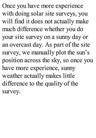 Once you have more experience
with doing solar site surveys, you
will find it does not actually make
much difference whether you do
your site survey on a sunny day or
an overcast day. As part of the site
survey, we manually plot the sun’s
position across the sky, so once you
have more experience, sunny
weather actually makes little
difference to the quality of the
survey.
 