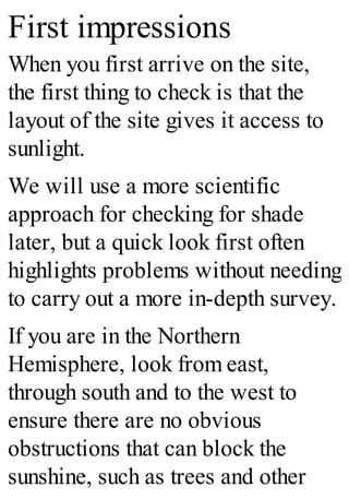 First impressions
When you first arrive on the site,
the first thing to check is that the
layout of the site gives it access to
sunlight.
We will use a more scientific
approach for checking for shade
later, but a quick look first often
highlights problems without needing
to carry out a more in-depth survey.
If you are in the Northern
Hemisphere, look from east,
through south and to the west to
ensure there are no obvious
obstructions that can block the
sunshine, such as trees and other
 