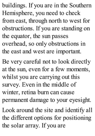 buildings. If you are in the Southern
Hemisphere, you need to check
from east, through north to west for
obstructions. If you are standing on
the equator, the sun passes
overhead, so only obstructions in
the east and west are important.
Be very careful not to look directly
at the sun, even for a few moments,
whilst you are carrying out this
survey. Even in the middle of
winter, retina burn can cause
permanent damage to your eyesight.
Look around the site and identify all
the different options for positioning
the solar array. If you are
 