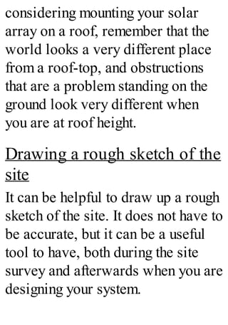 considering mounting your solar
array on a roof, remember that the
world looks a very different place
from a roof-top, and obstructions
that are a problem standing on the
ground look very different when
you are at roof height.
Drawing a rough sketch of the
site
It can be helpful to draw up a rough
sketch of the site. It does not have to
be accurate, but it can be a useful
tool to have, both during the site
survey and afterwards when you are
designing your system.
 