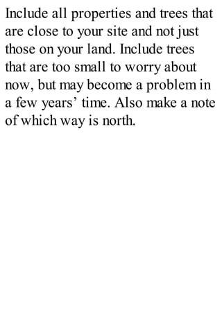 Include all properties and trees that
are close to your site and not just
those on your land. Include trees
that are too small to worry about
now, but may become a problem in
a few years’ time. Also make a note
of which way is north.
 