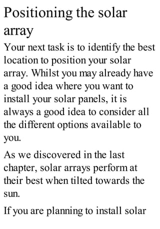 Positioning the solar
array
Your next task is to identify the best
location to position your solar
array. Whilst you may already have
a good idea where you want to
install your solar panels, it is
always a good idea to consider all
the different options available to
you.
As we discovered in the last
chapter, solar arrays perform at
their best when tilted towards the
sun.
If you are planning to install solar
 