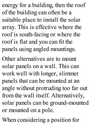 energy for a building, then the roof
of the building can often be a
suitable place to install the solar
array. This is effective where the
roof is south-facing or where the
roof is flat and you can fit the
panels using angled mountings.
Other alternatives are to mount
solar panels on a wall. This can
work well with longer, slimmer
panels that can be mounted at an
angle without protruding too far out
from the wall itself. Alternatively,
solar panels can be ground-mounted
or mounted on a pole.
When considering a position for
 
