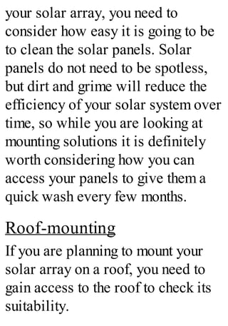 your solar array, you need to
consider how easy it is going to be
to clean the solar panels. Solar
panels do not need to be spotless,
but dirt and grime will reduce the
efficiency of your solar system over
time, so while you are looking at
mounting solutions it is definitely
worth considering how you can
access your panels to give them a
quick wash every few months.
Roof-mounting
If you are planning to mount your
solar array on a roof, you need to
gain access to the roof to check its
suitability.
 