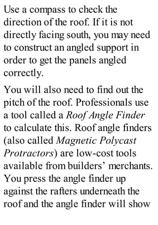 Use a compass to check the
direction of the roof. If it is not
directly facing south, you may need
to construct an angled support in
order to get the panels angled
correctly.
You will also need to find out the
pitch of the roof. Professionals use
a tool called a Roof Angle Finder
to calculate this. Roof angle finders
(also called Magnetic Polycast
Protractors) are low-cost tools
available from builders’ merchants.
You press the angle finder up
against the rafters underneath the
roof and the angle finder will show
 