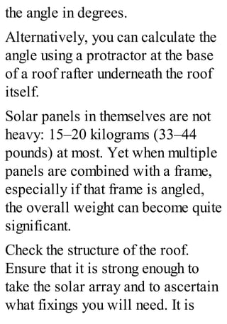 the angle in degrees.
Alternatively, you can calculate the
angle using a protractor at the base
of a roof rafter underneath the roof
itself.
Solar panels in themselves are not
heavy: 15–20 kilograms (33–44
pounds) at most. Yet when multiple
panels are combined with a frame,
especially if that frame is angled,
the overall weight can become quite
significant.
Check the structure of the roof.
Ensure that it is strong enough to
take the solar array and to ascertain
what fixings you will need. It is
 
