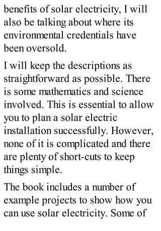benefits of solar electricity, I will
also be talking about where its
environmental credentials have
been oversold.
I will keep the descriptions as
straightforward as possible. There
is some mathematics and science
involved. This is essential to allow
you to plan a solar electric
installation successfully. However,
none of it is complicated and there
are plenty of short-cuts to keep
things simple.
The book includes a number of
example projects to show how you
can use solar electricity. Some of
 