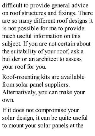 difficult to provide general advice
on roof structures and fixings. There
are so many different roof designs it
is not possible for me to provide
much useful information on this
subject. If you are not certain about
the suitability of your roof, ask a
builder or an architect to assess
your roof for you.
Roof-mounting kits are available
from solar panel suppliers.
Alternatively, you can make your
own.
If it does not compromise your
solar design, it can be quite useful
to mount your solar panels at the
 