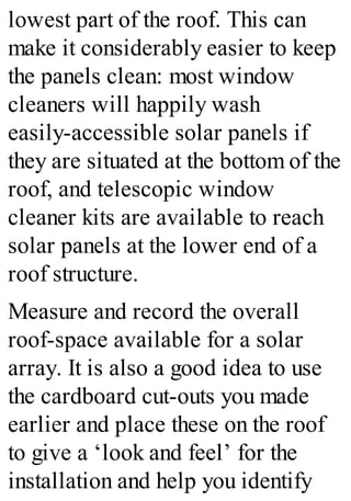 lowest part of the roof. This can
make it considerably easier to keep
the panels clean: most window
cleaners will happily wash
easily-accessible solar panels if
they are situated at the bottom of the
roof, and telescopic window
cleaner kits are available to reach
solar panels at the lower end of a
roof structure.
Measure and record the overall
roof-space available for a solar
array. It is also a good idea to use
the cardboard cut-outs you made
earlier and place these on the roof
to give a ‘look and feel’ for the
installation and help you identify
 