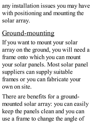 any installation issues you may have
with positioning and mounting the
solar array.
Ground-mounting
If you want to mount your solar
array on the ground, you will need a
frame onto which you can mount
your solar panels. Most solar panel
suppliers can supply suitable
frames or you can fabricate your
own on site.
There are benefits for a ground-
mounted solar array: you can easily
keep the panels clean and you can
use a frame to change the angle of
 