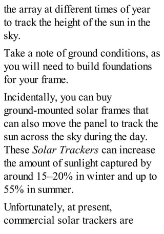 the array at different times of year
to track the height of the sun in the
sky.
Take a note of ground conditions, as
you will need to build foundations
for your frame.
Incidentally, you can buy
ground-mounted solar frames that
can also move the panel to track the
sun across the sky during the day.
These Solar Trackers can increase
the amount of sunlight captured by
around 15–20% in winter and up to
55% in summer.
Unfortunately, at present,
commercial solar trackers are
 