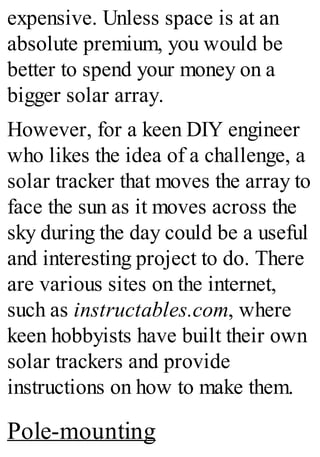 expensive. Unless space is at an
absolute premium, you would be
better to spend your money on a
bigger solar array.
However, for a keen DIY engineer
who likes the idea of a challenge, a
solar tracker that moves the array to
face the sun as it moves across the
sky during the day could be a useful
and interesting project to do. There
are various sites on the internet,
such as instructables.com, where
keen hobbyists have built their own
solar trackers and provide
instructions on how to make them.
Pole-mounting
 