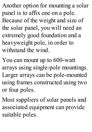 Another option for mounting a solar
panel is to affix one on a pole.
Because of the weight and size of
the solar panel, you will need an
extremely good foundation and a
heavyweight pole, in order to
withstand the wind.
You can mount up to 600-watt
arrays using single-pole mountings.
Larger arrays can be pole-mounted
using frames constructed using two
or four poles.
Most suppliers of solar panels and
associated equipment can provide
suitable poles.
 