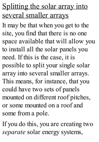 Splitting the solar array into
several smaller arrays
It may be that when you get to the
site, you find that there is no one
space available that will allow you
to install all the solar panels you
need. If this is the case, it is
possible to split your single solar
array into several smaller arrays.
This means, for instance, that you
could have two sets of panels
mounted on different roof pitches,
or some mounted on a roof and
some from a pole.
If you do this, you are creating two
separate solar energy systems,
 