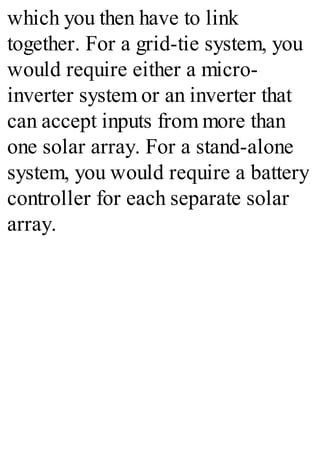 which you then have to link
together. For a grid-tie system, you
would require either a micro-
inverter system or an inverter that
can accept inputs from more than
one solar array. For a stand-alone
system, you would require a battery
controller for each separate solar
array.
 